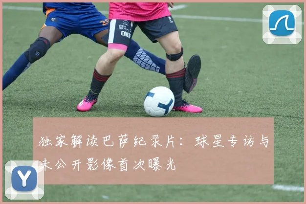 独家解读巴萨纪录片：球星专访与未公开影像首次曝光