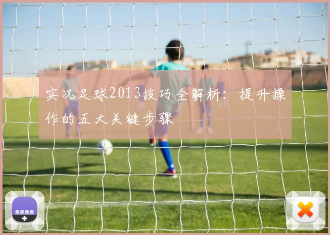 实况足球2013技巧全解析:提升操作的五大关键步骤