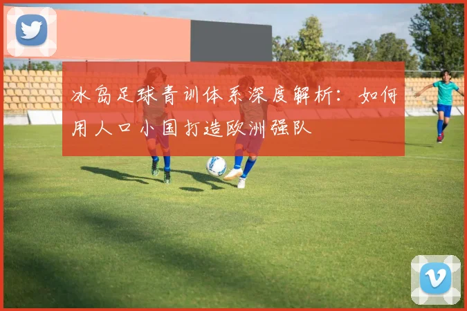 冰岛足球青训体系深度解析:如何用人口小国打造欧洲强队